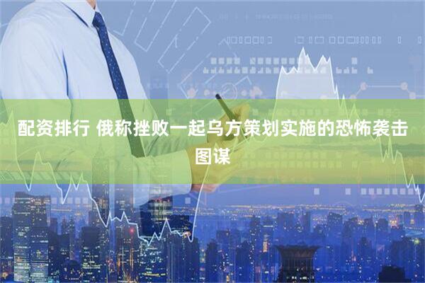 配资排行 俄称挫败一起乌方策划实施的恐怖袭击图谋
