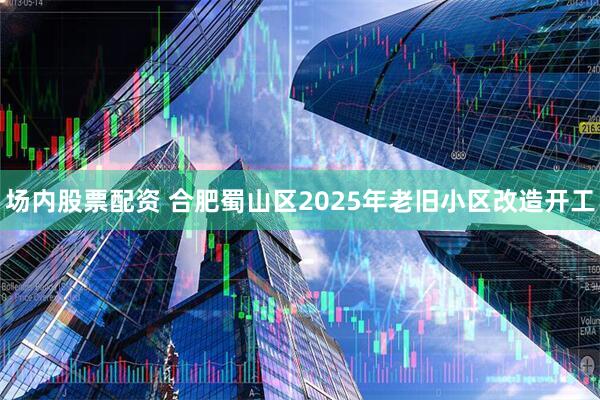 场内股票配资 合肥蜀山区2025年老旧小区改造开工