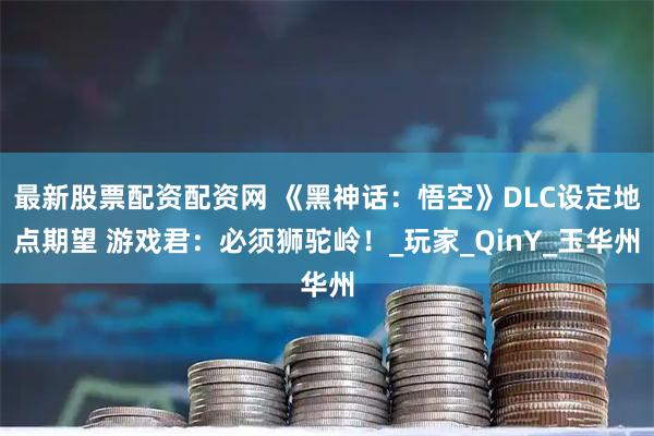 最新股票配资配资网 《黑神话：悟空》DLC设定地点期望 游戏君：必须狮驼岭！_玩家_QinY_玉华州
