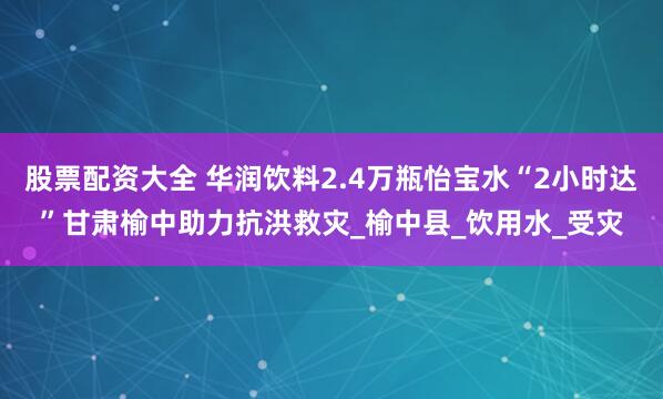 股票配资大全 华润饮料2.4万瓶怡宝水“2小时达”甘肃榆中助力抗洪救灾_榆中县_饮用水_受灾