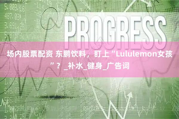 场内股票配资 东鹏饮料，盯上“Lululemon女孩”？_补水_健身_广告词