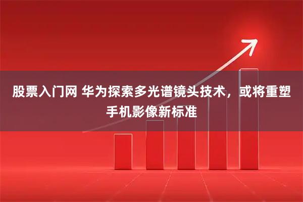 股票入门网 华为探索多光谱镜头技术，或将重塑手机影像新标准