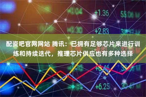 配资吧官网网站 腾讯：已拥有足够芯片来进行训练和持续迭代，推理芯片供应也有多种选择
