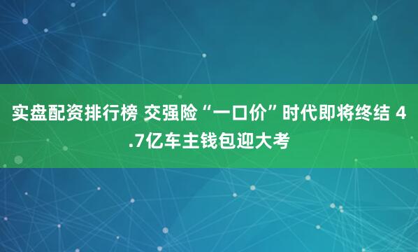 实盘配资排行榜 交强险“一口价”时代即将终结 4.7亿车主钱包迎大考