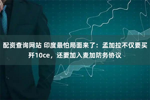 配资查询网站 印度最怕局面来了：孟加拉不仅要买歼10ce，还要加入麦加防务协议
