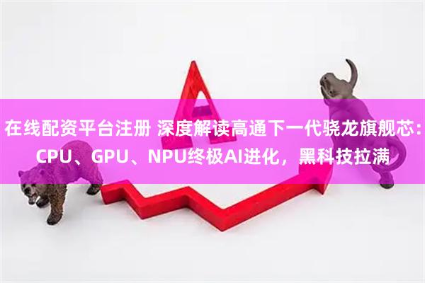 在线配资平台注册 深度解读高通下一代骁龙旗舰芯：CPU、GPU、NPU终极AI进化，黑科技拉满